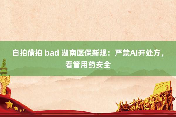 自拍偷拍 bad 湖南医保新规：严禁AI开处方，看管用药安全