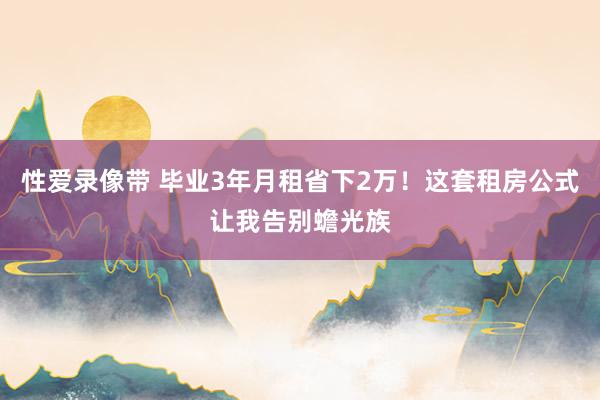 性爱录像带 毕业3年月租省下2万！这套租房公式让我告别蟾光族