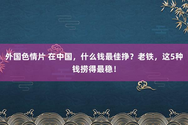 外国色情片 在中国，什么钱最佳挣？老铁，这5种钱捞得最稳！