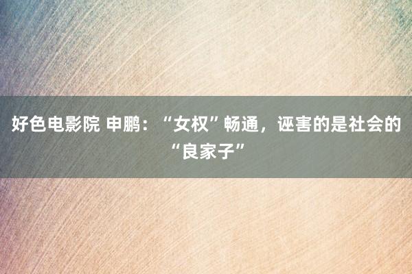 好色电影院 申鹏：“女权”畅通，诬害的是社会的“良家子”