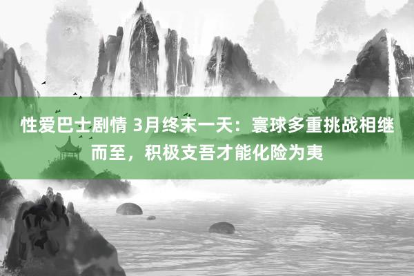 性爱巴士剧情 3月终末一天：寰球多重挑战相继而至，积极支吾才能化险为夷
