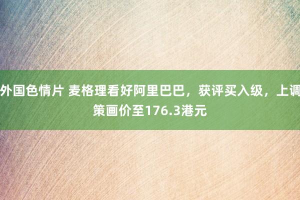 外国色情片 麦格理看好阿里巴巴，获评买入级，上调策画价至176.3港元