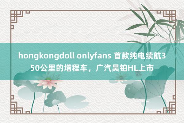 hongkongdoll onlyfans 首款纯电续航350公里的增程车，广汽昊铂HL上市