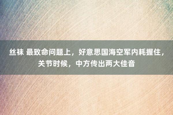 丝袜 最致命问题上，好意思国海空军内耗握住，关节时候，中方传出两大佳音