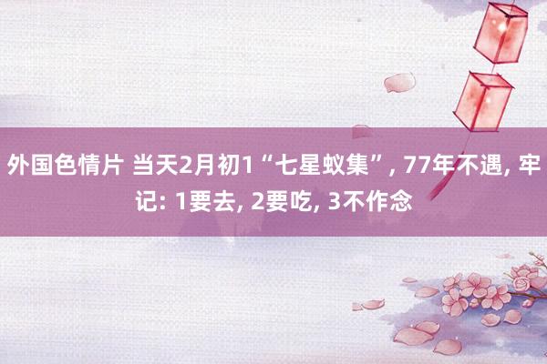 外国色情片 当天2月初1“七星蚁集”， 77年不遇， 牢记: 1要去， 2要吃， 3不作念
