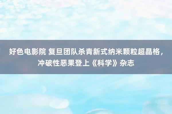 好色电影院 复旦团队杀青新式纳米颗粒超晶格，冲破性恶果登上《科学》杂志