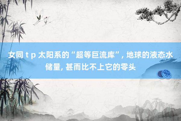 女同 t p 太阳系的“超等巨流库”， 地球的液态水储量， 甚而比不上它的零头