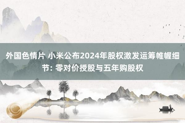 外国色情片 小米公布2024年股权激发运筹帷幄细节: 零对价授股与五年购股权