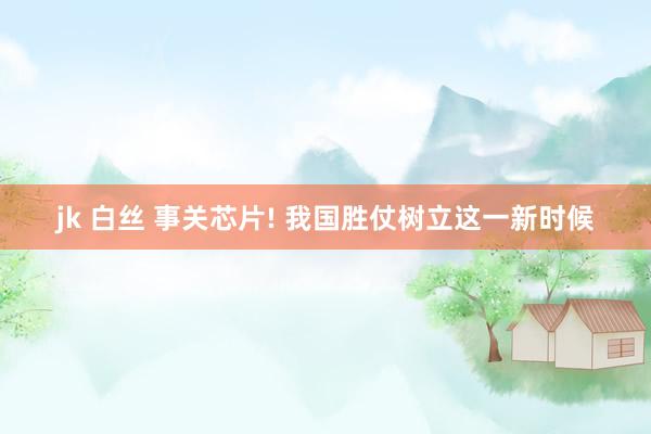 jk 白丝 事关芯片! 我国胜仗树立这一新时候