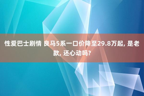 性爱巴士剧情 良马5系一口价降至29.8万起， 是老款， 还心动吗?