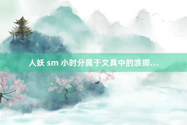 人妖 sm 小时分属于文具中的浪掷…