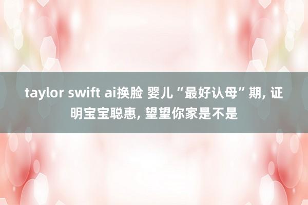 taylor swift ai换脸 婴儿“最好认母”期， 证明宝宝聪惠， 望望你家是不是