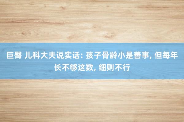巨臀 儿科大夫说实话: 孩子骨龄小是善事， 但每年长不够这数， 细则不行