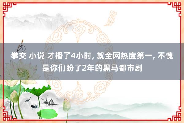 拳交 小说 才播了4小时， 就全网热度第一， 不愧是你们盼了2年的黑马都市剧