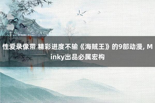 性爱录像带 精彩进度不输《海贼王》的9部动漫， Minky出品必属宏构