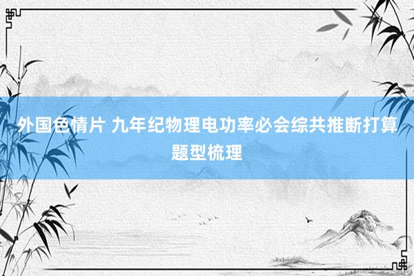 外国色情片 九年纪物理电功率必会综共推断打算题型梳理