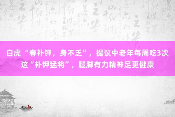 白虎 “春补钾，身不乏”，提议中老年每周吃3次这“补钾猛将”，腿脚有力精神足更健康