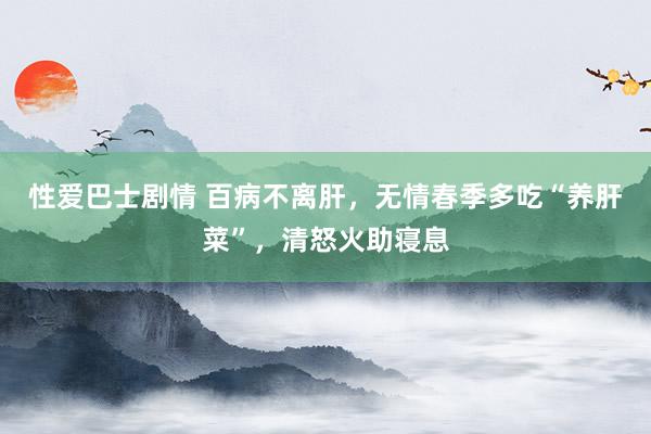 性爱巴士剧情 百病不离肝，无情春季多吃“养肝菜”，清怒火助寝息