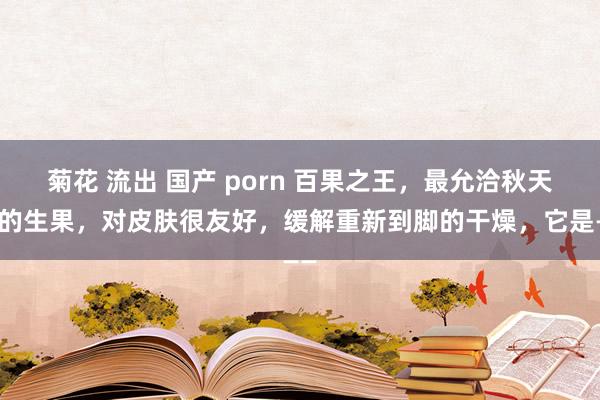 菊花 流出 国产 porn 百果之王，最允洽秋天吃的生果，对皮肤很友好，缓解重新到脚的干燥，它是——