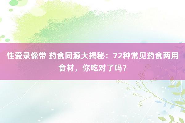 性爱录像带 药食同源大揭秘：72种常见药食两用食材，你吃对了吗？
