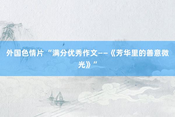 外国色情片 “满分优秀作文——《芳华里的善意微光》”
