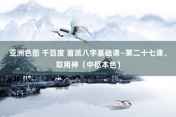 亚洲色图 千百度 盲派八字基础课—第二十七课、取用神（中枢本色）