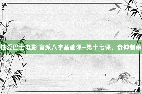性爱巴士电影 盲派八字基础课—第十七课、食神制杀
