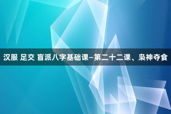 汉服 足交 盲派八字基础课—第二十二课、枭神夺食